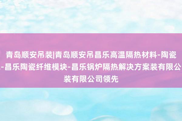 青岛顺安吊装|青岛顺安吊昌乐高温隔热材料-陶瓷纤维毯-昌乐陶瓷纤维模块-昌乐锅炉隔热解决方案装有限公司领先