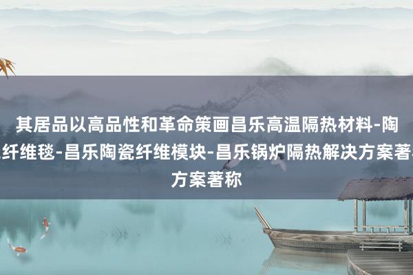 其居品以高品性和革命策画昌乐高温隔热材料-陶瓷纤维毯-昌乐陶瓷纤维模块-昌乐锅炉隔热解决方案著称